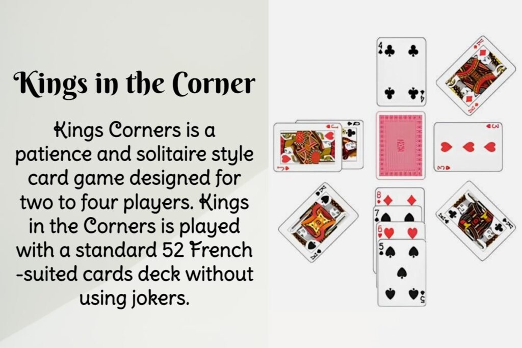 Kings Corners is a patience and solitaire style card game designed for two to four players. Kings in the Corners is played with a standard 52 French-suited cards deck without using jokers.